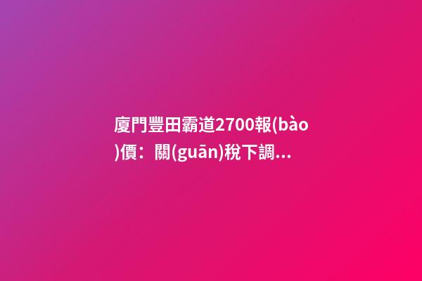 廈門豐田霸道2700報(bào)價：關(guān)稅下調(diào)，價格下降了？你可能想多了